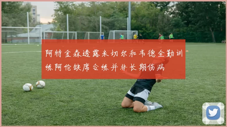 阿特金森透露米切尔和韦德全勤训练阿伦缺席合练并非长期伤病