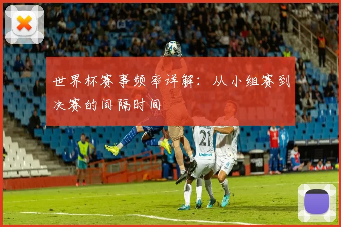 世界杯赛事频率详解：从小组赛到决赛的间隔时间