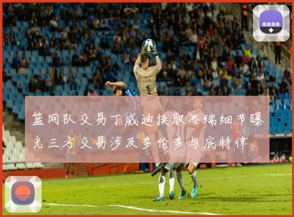 篮网队交易丁威迪换取洛瑞细节曝光三方交易涉及多伦多与底特律
