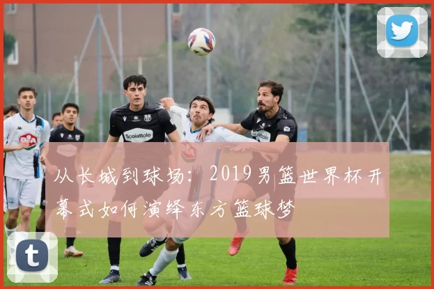 从长城到球场:2019男篮世界杯开幕式如何演绎东方篮球梦