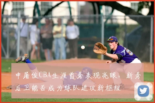 申屠俊CBA生涯首秀表现亮眼，新秀后卫能否成为球队进攻新枢纽