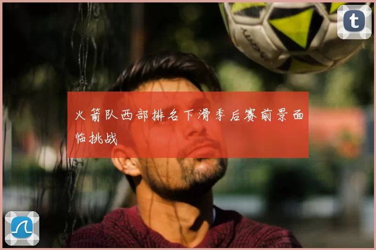 火箭队西部排名下滑季后赛前景面临挑战