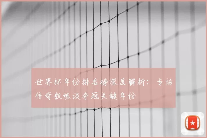 世界杯年份排名榜深度解析:专访传奇教练谈夺冠关键年份
