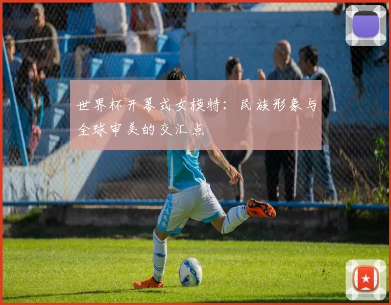世界杯开幕式女模特：民族形象与全球审美的交汇点