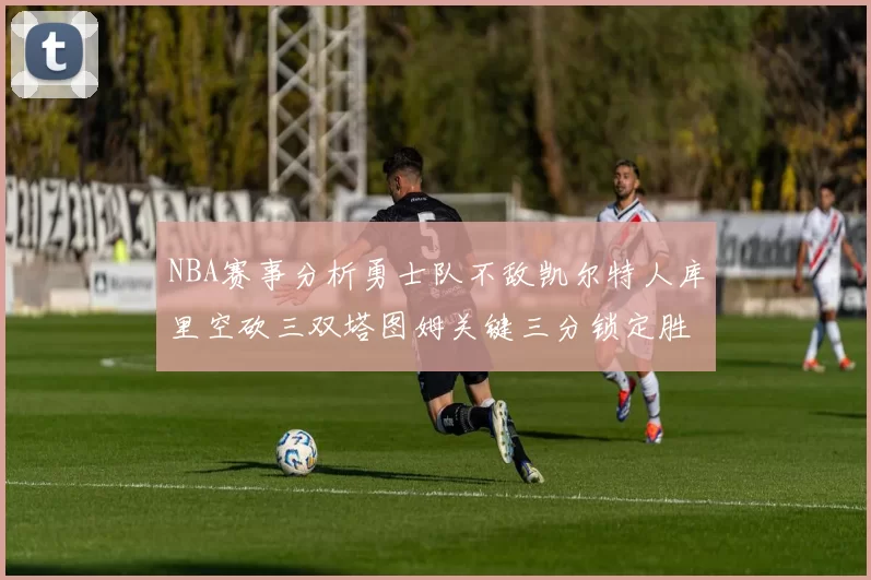 NBA赛事分析勇士队不敌凯尔特人库里空砍三双塔图姆关键三分锁定胜局