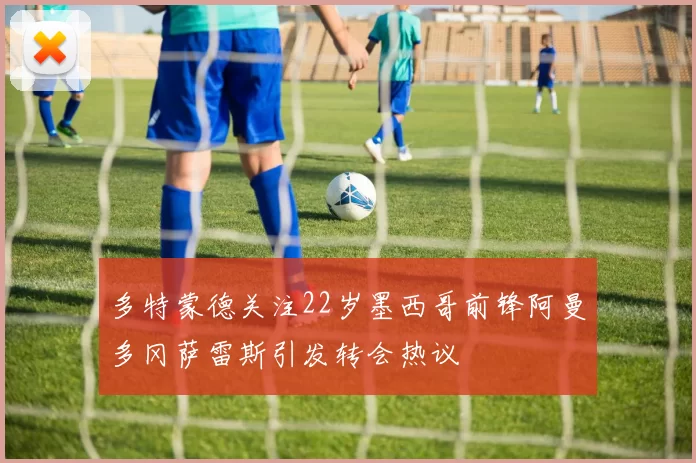 多特蒙德关注22岁墨西哥前锋阿曼多冈萨雷斯引发转会热议