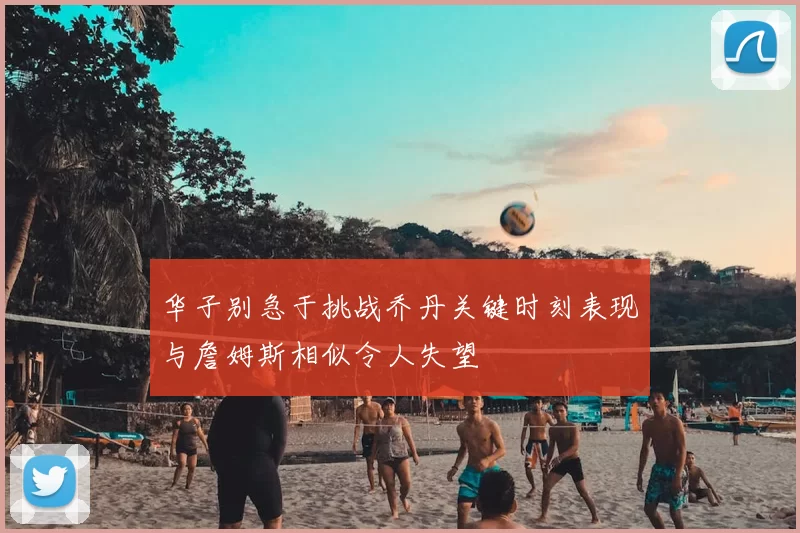 华子别急于挑战乔丹关键时刻表现与詹姆斯相似令人失望