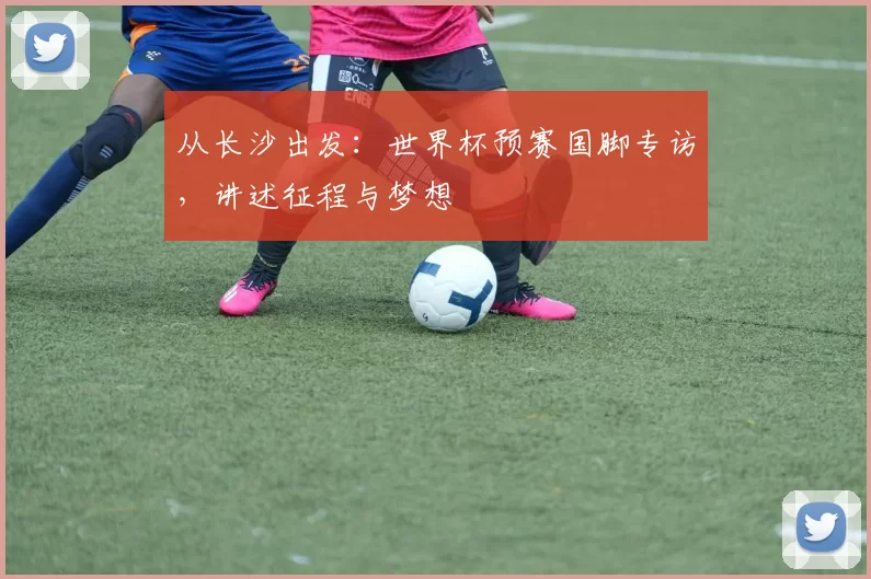 从长沙出发:世界杯预赛国脚专访,讲述征程与梦想
