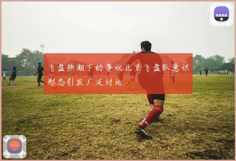 飞盘热潮下的争议北京飞盘队意识形态引发广泛讨论