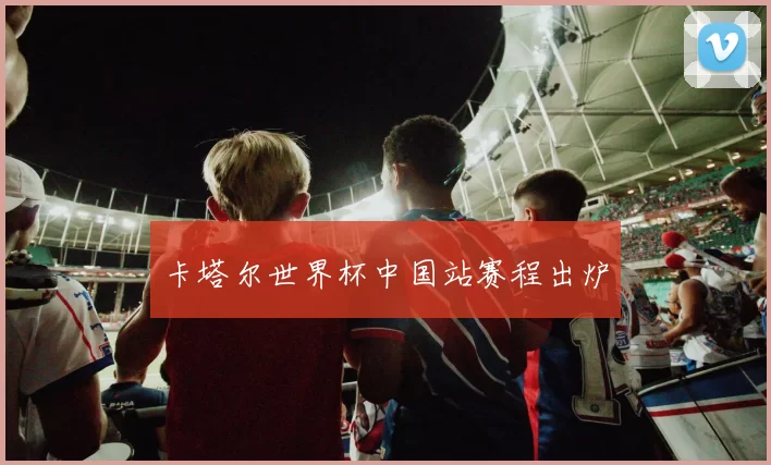 卡塔尔世界杯中国站赛程出炉