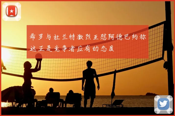希罗与杜兰特激烈互怼阿德巴约称这正是竞争者应有的态度