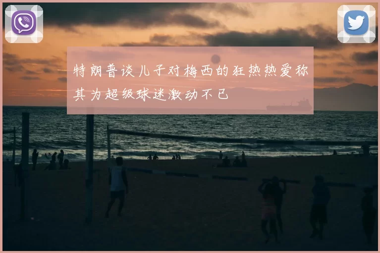 特朗普谈儿子对梅西的狂热热爱称其为超级球迷激动不已