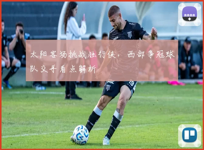 太阳客场挑战独行侠，西部争冠球队交手看点解析