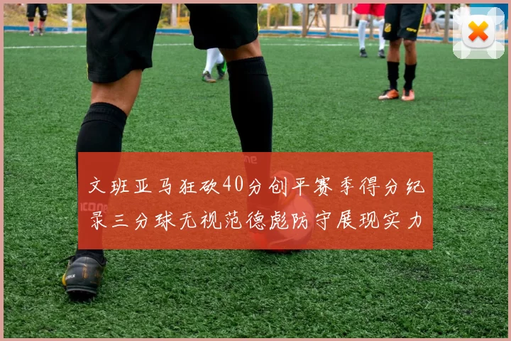 文班亚马狂砍40分创平赛季得分纪录三分球无视范德彪防守展现实力