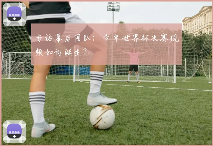 专访幕后团队：今年世界杯决赛视频如何诞生？