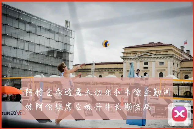 阿特金森透露米切尔和韦德全勤训练阿伦缺席合练并非长期伤病