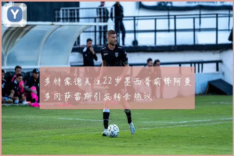 多特蒙德关注22岁墨西哥前锋阿曼多冈萨雷斯引发转会热议