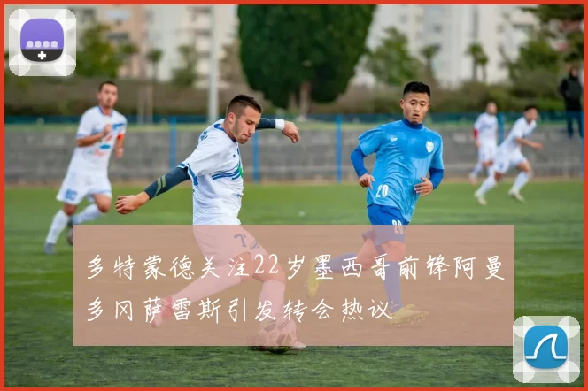多特蒙德关注22岁墨西哥前锋阿曼多冈萨雷斯引发转会热议