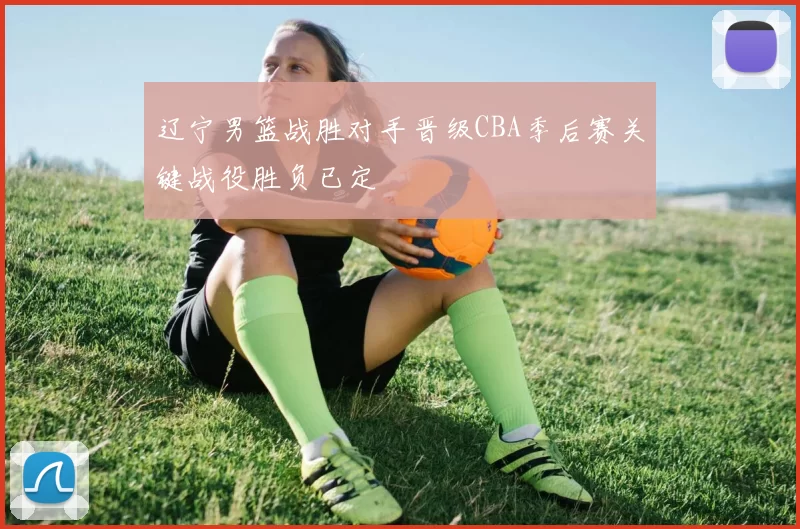 辽宁男篮战胜对手晋级CBA季后赛关键战役胜负已定