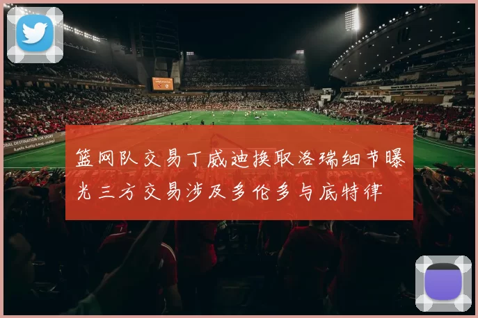 篮网队交易丁威迪换取洛瑞细节曝光三方交易涉及多伦多与底特律