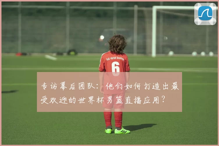 专访幕后团队：他们如何打造出最受欢迎的世界杯男篮直播应用？