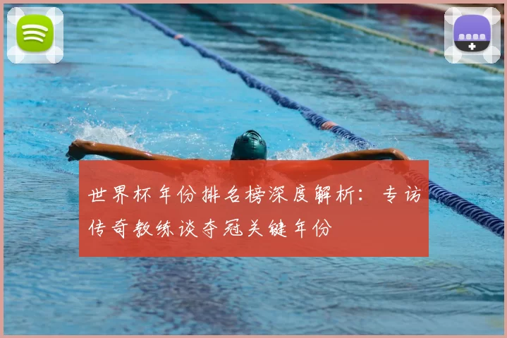世界杯年份排名榜深度解析：专访传奇教练谈夺冠关键年份