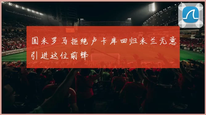 国米罗马拒绝卢卡库回归米兰无意引进这位前锋