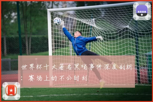 世界杯十大著名黑哨事件深度剖析:赛场上的不公时刻
