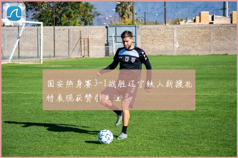 国安热身赛3-1战胜辽宁铁人新援孔特表现获赞引关注