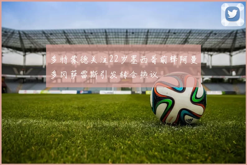 多特蒙德关注22岁墨西哥前锋阿曼多冈萨雷斯引发转会热议