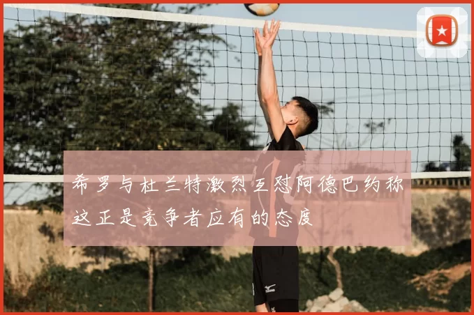 希罗与杜兰特激烈互怼阿德巴约称这正是竞争者应有的态度