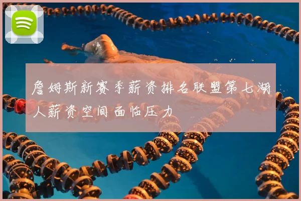 詹姆斯新赛季薪资排名联盟第七湖人薪资空间面临压力