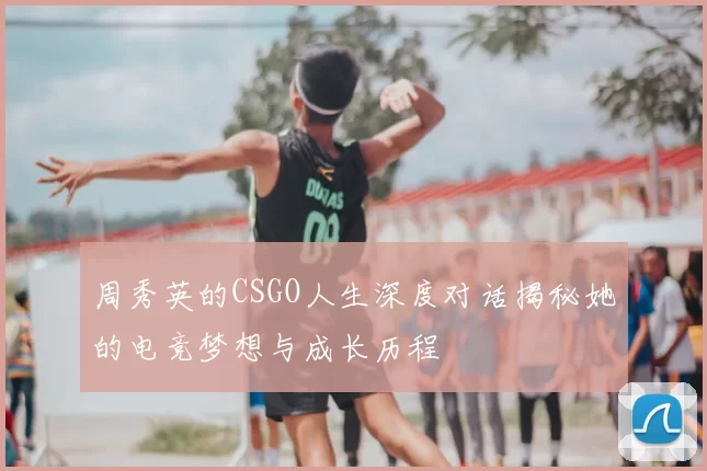 周秀英的CSGO人生深度对话揭秘她的电竞梦想与成长历程