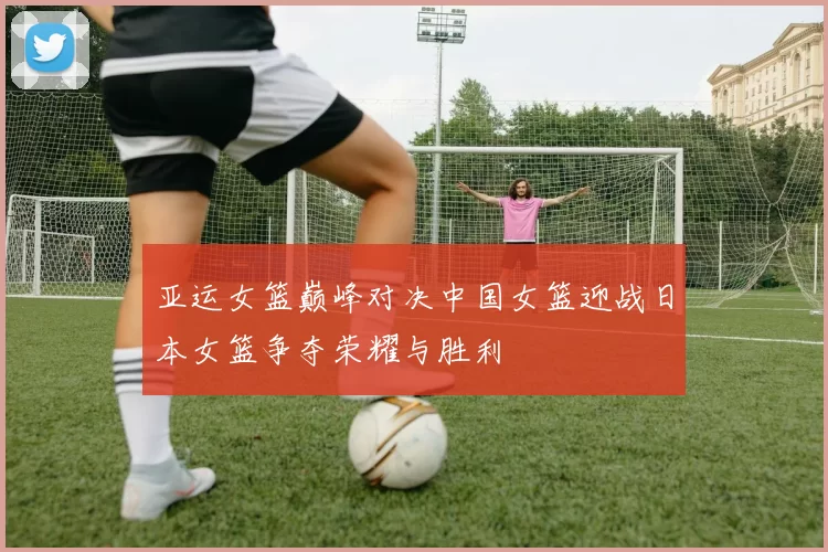 亚运女篮巅峰对决中国女篮迎战日本女篮争夺荣耀与胜利