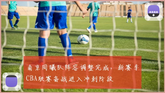 南京同曦队阵容调整完成,新赛季CBA联赛备战进入冲刺阶段