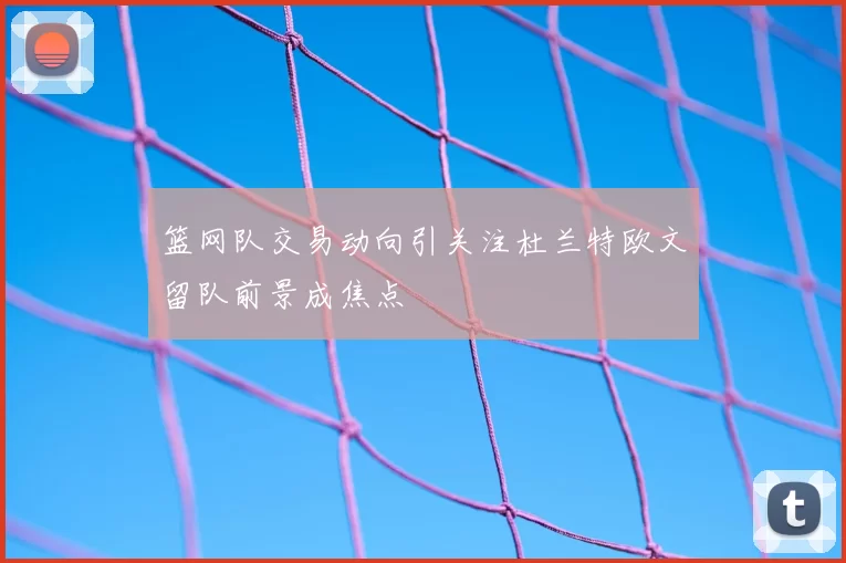 篮网队交易动向引关注杜兰特欧文留队前景成焦点
