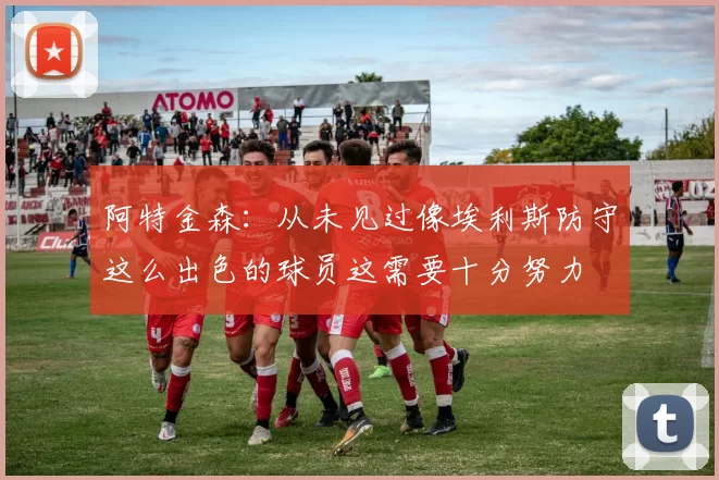 阿特金森：从未见过像埃利斯防守这么出色的球员这需要十分努力