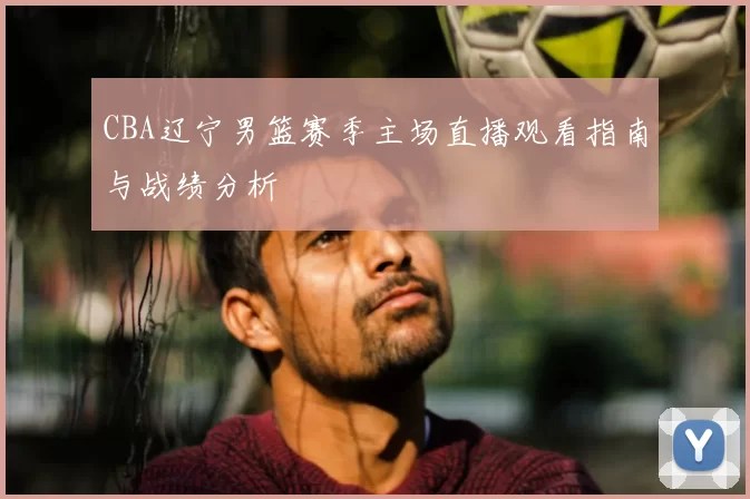 CBA辽宁男篮赛季主场直播观看指南与战绩分析