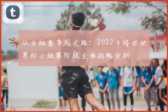 从分组看争冠之路：2022卡塔尔世界杯小组赛阶段全面战略分析