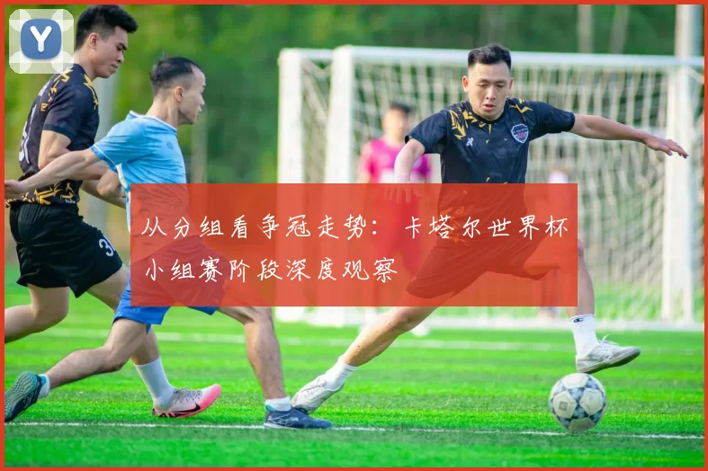 从分组看争冠走势:卡塔尔世界杯小组赛阶段深度观察