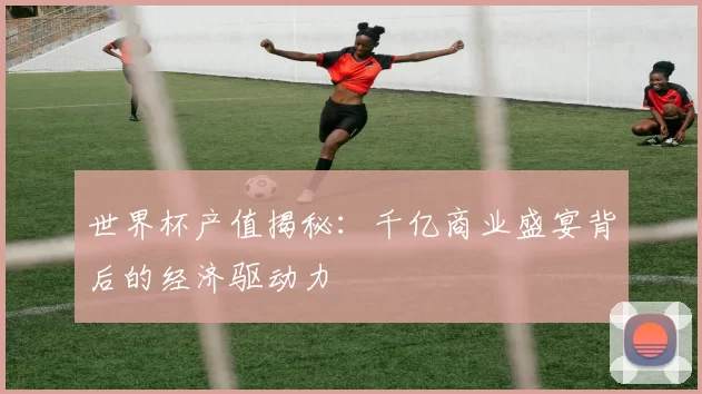 世界杯产值揭秘：千亿商业盛宴背后的经济驱动力