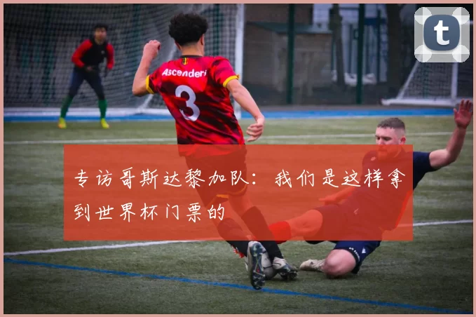 专访哥斯达黎加队：我们是这样拿到世界杯门票的
