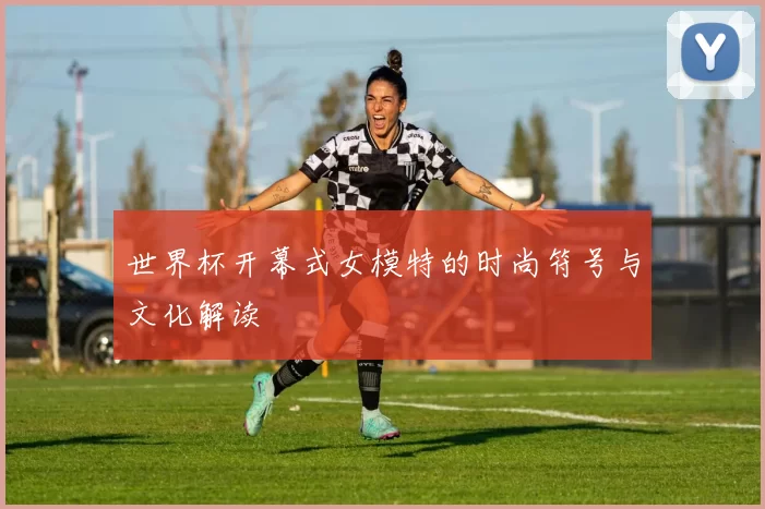 世界杯开幕式女模特的时尚符号与文化解读