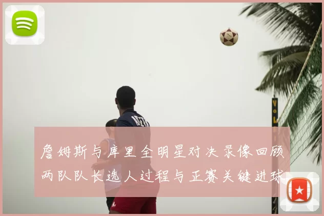 詹姆斯与库里全明星对决录像回顾两队队长选人过程与正赛关键进球集锦