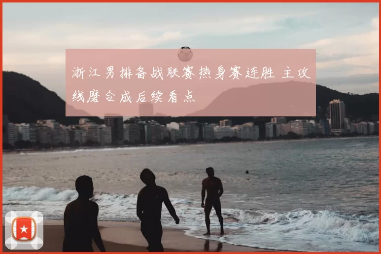 浙江男排备战联赛热身赛连胜 主攻线磨合成后续看点