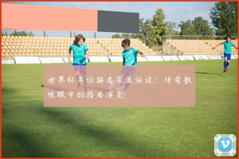 世界杯年份排名深度访谈:传奇教练眼中的格局演变