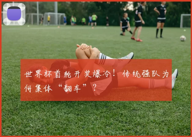 世界杯首轮开奖爆冷！传统强队为何集体“翻车”？