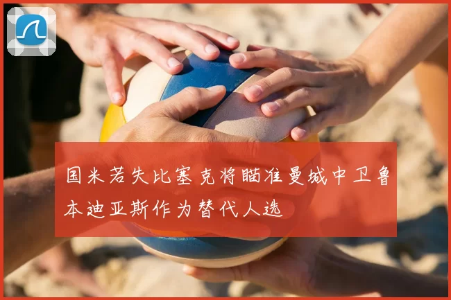 国米若失比塞克将瞄准曼城中卫鲁本迪亚斯作为替代人选