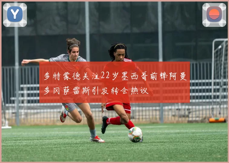 多特蒙德关注22岁墨西哥前锋阿曼多冈萨雷斯引发转会热议