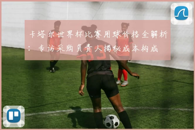 卡塔尔世界杯比赛用球价格全解析：专访采购负责人揭秘成本构成